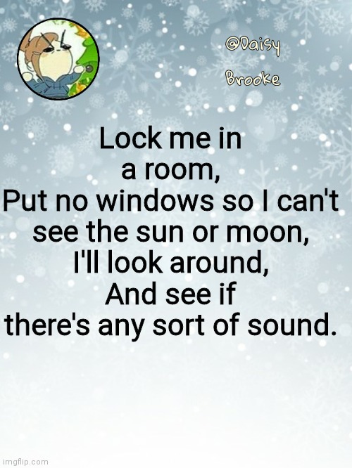 Lock me in a room | Lock me in a room,
Put no windows so I can't see the sun or moon,
I'll look around,
And see if there's any sort of sound. | image tagged in daisy's christmas template | made w/ Imgflip meme maker