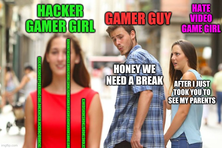 Distracted Boyfriend | HACKER GAMER GIRL; GAMER GUY; HATE VIDEO GAME GIRL; HONEY WE NEED A BREAK; AFTER I JUST TOOK YOU TO SEE MY PARENTS; KDUHKFJKSHDKJLSHDKJSHDKLSHDKJSHDKSHKDJHSKDHSKDHSKHDKSHDKLSHDSKLJHDKSLJHDLSKHDLJSKHDSKJLDHKLSJHDSHDSJKLDSKLJDHSHDSKH; GGKJGKJGHGKUYGKHJBKLCUHLDHCKHCKDLHCKDHCIUDHCKLDHCDHCKJDHCLUIDHCLIUDHCIUDHCUDHCUIDHCUDHCUDHCUDHCUHDUCH; KJHEDSHDKSHDKLJSHDKLSHDLKSHLDHSLDHSLDHSLHDKSHDKSHDLKSHDKSHDKLSHDKLSJHDKLSHDKLSHDJKSH | image tagged in memes,distracted boyfriend | made w/ Imgflip meme maker