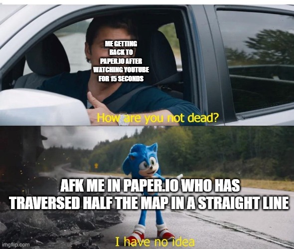 Paper.io | ME GETTING BACK TO PAPER.IO AFTER WATCHING YOUTUBE FOR 15 SECONDS; AFK ME IN PAPER.IO WHO HAS TRAVERSED HALF THE MAP IN A STRAIGHT LINE | image tagged in sonic how are you not dead | made w/ Imgflip meme maker