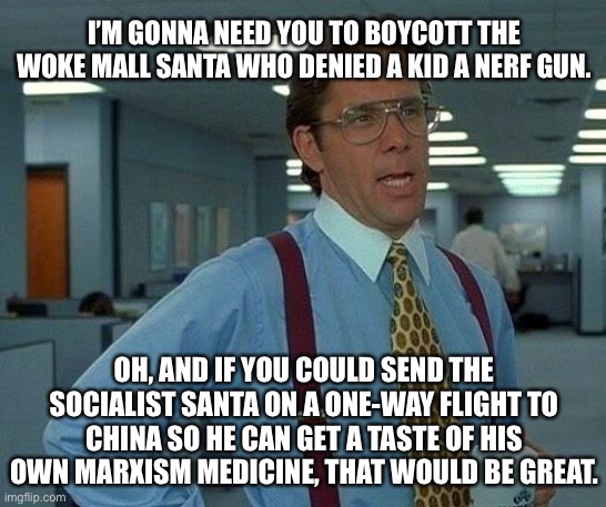 Communist Santa | I’M GONNA NEED YOU TO BOYCOTT THE WOKE MALL SANTA WHO DENIED A KID A NERF GUN. OH, AND IF YOU COULD SEND THE SOCIALIST SANTA ON A ONE-WAY FLIGHT TO CHINA SO HE CAN GET A TASTE OF HIS OWN MARXISM MEDICINE, THAT WOULD BE GREAT. | image tagged in memes,that would be great,communist,china,santa,gun | made w/ Imgflip meme maker