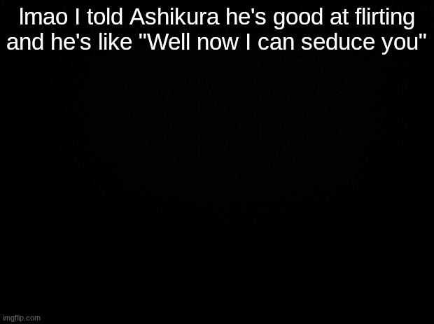*Kacchan please stop intesnfies* | lmao I told Ashikura he's good at flirting and he's like "Well now I can seduce you" | image tagged in black background | made w/ Imgflip meme maker