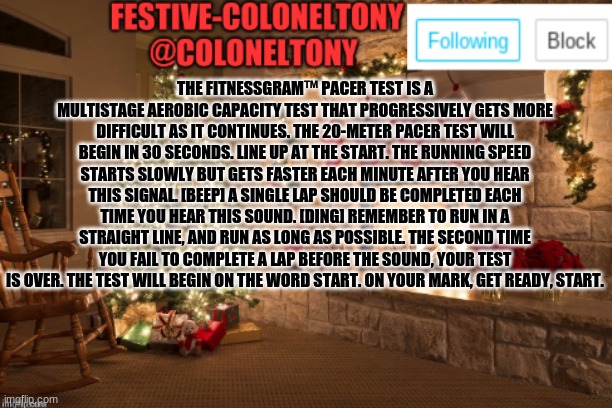 Can I get mod pls | THE FITNESSGRAM™ PACER TEST IS A MULTISTAGE AEROBIC CAPACITY TEST THAT PROGRESSIVELY GETS MORE DIFFICULT AS IT CONTINUES. THE 20-METER PACER TEST WILL BEGIN IN 30 SECONDS. LINE UP AT THE START. THE RUNNING SPEED STARTS SLOWLY BUT GETS FASTER EACH MINUTE AFTER YOU HEAR THIS SIGNAL. [BEEP] A SINGLE LAP SHOULD BE COMPLETED EACH TIME YOU HEAR THIS SOUND. [DING] REMEMBER TO RUN IN A STRAIGHT LINE, AND RUN AS LONG AS POSSIBLE. THE SECOND TIME YOU FAIL TO COMPLETE A LAP BEFORE THE SOUND, YOUR TEST IS OVER. THE TEST WILL BEGIN ON THE WORD START. ON YOUR MARK, GET READY, START. | image tagged in festive coloneltony ancoument | made w/ Imgflip meme maker