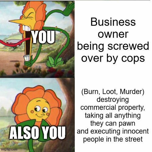 All Democrats be like... | Business owner being screwed over by cops; YOU; (Burn, Loot, Murder)
destroying commercial property, taking all anything they can pawn and executing innocent people in the street; ALSO YOU | image tagged in cuphead flower,liberal hypocrisy,democrats,tyranny,lockdown,kung flu | made w/ Imgflip meme maker