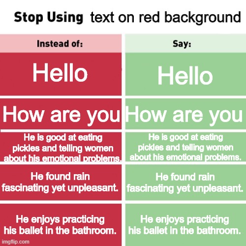 Stop using text on red background | text on red background; Hello; Hello; How are you; How are you; He is good at eating pickles and telling women about his emotional problems. He is good at eating pickles and telling women about his emotional problems. He found rain fascinating yet unpleasant. He found rain fascinating yet unpleasant. He enjoys practicing his ballet in the bathroom. He enjoys practicing his ballet in the bathroom. | image tagged in stop using anti-animal language | made w/ Imgflip meme maker