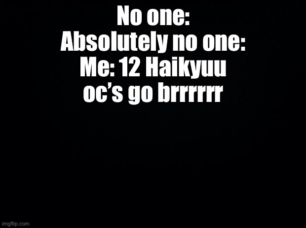 Yes. I have 12 of them | No one:
Absolutely no one:
Me: 12 Haikyuu oc’s go brrrrrr | image tagged in black background | made w/ Imgflip meme maker