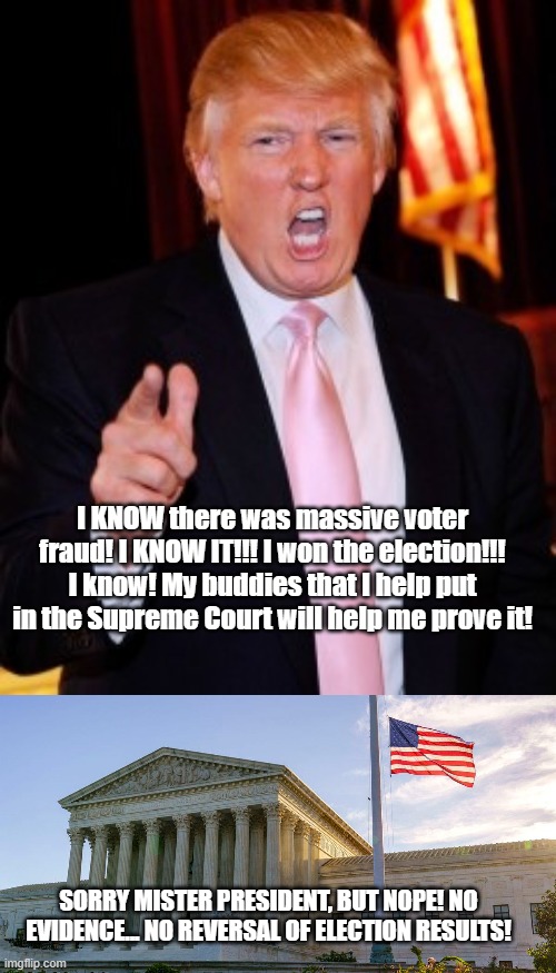 Not even your friends would help you | I KNOW there was massive voter fraud! I KNOW IT!!! I won the election!!! I know! My buddies that I help put in the Supreme Court will help me prove it! SORRY MISTER PRESIDENT, BUT NOPE! NO EVIDENCE... NO REVERSAL OF ELECTION RESULTS! | image tagged in donald trump | made w/ Imgflip meme maker