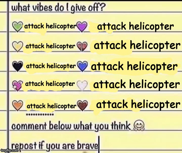 What vibes do I give off? | attack helicopter; attack helicopter; attack helicopter; attack helicopter; attack helicopter; attack helicopter; attack helicopter; attack helicopter; attack helicopter; attack helicopter | image tagged in attack helicopter,attack heli,attack,helicopter,helicopter attack,attackhelicopter | made w/ Imgflip meme maker