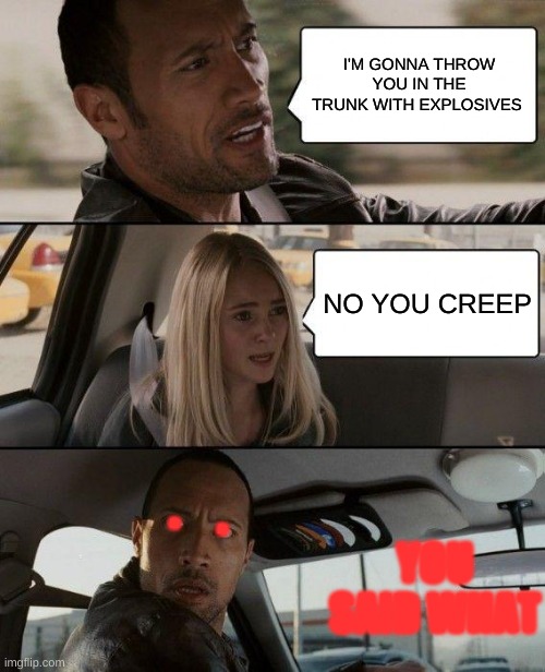 The Rock Driving Meme | I'M GONNA THROW YOU IN THE TRUNK WITH EXPLOSIVES; NO YOU CREEP; .    . YOU SAID WHAT | image tagged in memes,the rock driving | made w/ Imgflip meme maker