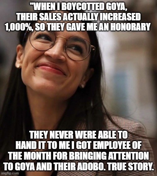 True story | "WHEN I BOYCOTTED GOYA, THEIR SALES ACTUALLY INCREASED 1,000%, SO THEY GAVE ME AN HONORARY; THEY NEVER WERE ABLE TO HAND IT TO ME I GOT EMPLOYEE OF THE MONTH FOR BRINGING ATTENTION TO GOYA AND THEIR ADOBO. TRUE STORY. | image tagged in aoc,alexandria ocasio-cortez,election 2020,election fraud,dumbass,covid-19 | made w/ Imgflip meme maker