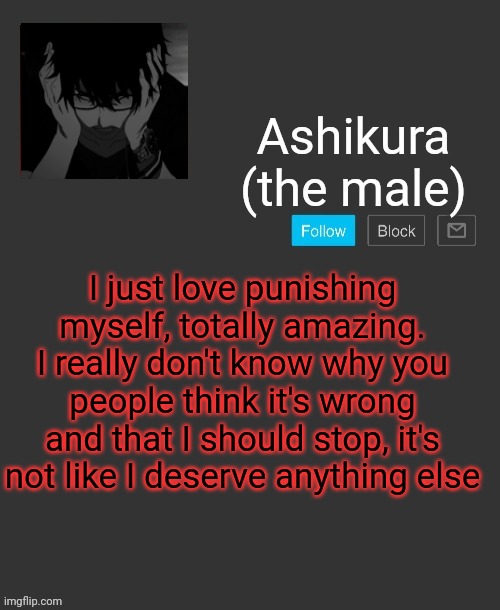 Ashikura's announcement template | I just love punishing myself, totally amazing. I really don't know why you people think it's wrong and that I should stop, it's not like I deserve anything else | image tagged in ashikura's announcement template | made w/ Imgflip meme maker