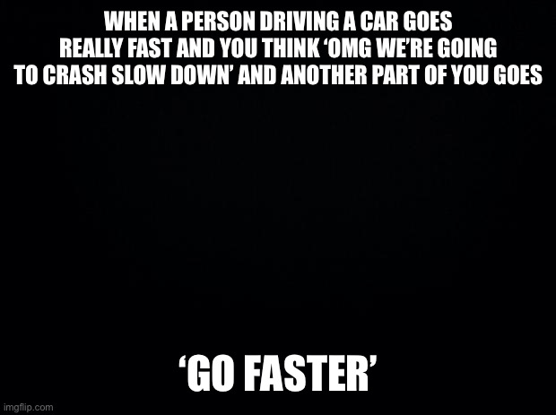 Hi! | WHEN A PERSON DRIVING A CAR GOES REALLY FAST AND YOU THINK ‘OMG WE’RE GOING TO CRASH SLOW DOWN’ AND ANOTHER PART OF YOU GOES; ‘GO FASTER’ | image tagged in black background | made w/ Imgflip meme maker