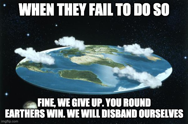 Flat Earth | WHEN THEY FAIL TO DO SO FINE, WE GIVE UP. YOU ROUND EARTHERS WIN. WE WILL DISBAND OURSELVES | image tagged in flat earth | made w/ Imgflip meme maker