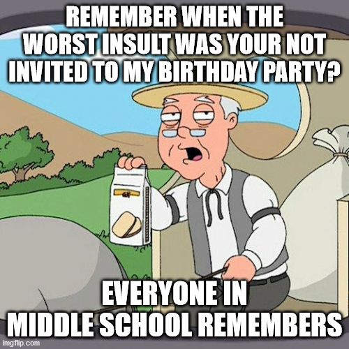 yup | REMEMBER WHEN THE WORST INSULT WAS YOUR NOT INVITED TO MY BIRTHDAY PARTY? EVERYONE IN MIDDLE SCHOOL REMEMBERS | image tagged in memes,pepperidge farm remembers | made w/ Imgflip meme maker