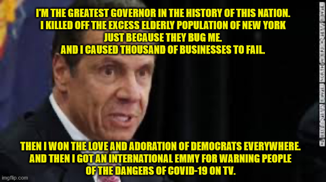 How is this man not in prison?  Oh yeah.  I almost forgot.  He's a Democrat. | I'M THE GREATEST GOVERNOR IN THE HISTORY OF THIS NATION.
I KILLED OFF THE EXCESS ELDERLY POPULATION OF NEW YORK
JUST BECAUSE THEY BUG ME.
AND I CAUSED THOUSAND OF BUSINESSES TO FAIL. THEN I WON THE LOVE AND ADORATION OF DEMOCRATS EVERYWHERE.
AND THEN I GOT AN INTERNATIONAL EMMY FOR WARNING PEOPLE
OF THE DANGERS OF COVID-19 ON TV. | image tagged in andrew cuomo,a liar and a murderer,governor,new york | made w/ Imgflip meme maker