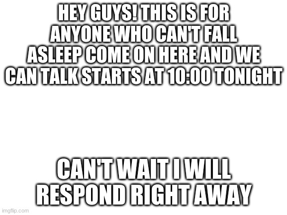 Blank White Template | HEY GUYS! THIS IS FOR ANYONE WHO CAN'T FALL ASLEEP COME ON HERE AND WE CAN TALK STARTS AT 10:00 TONIGHT; CAN'T WAIT I WILL RESPOND RIGHT AWAY | image tagged in blank white template | made w/ Imgflip meme maker