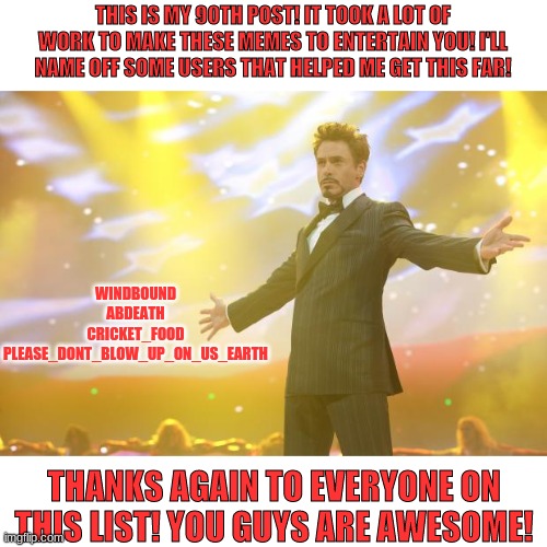 Tony Stark success | THIS IS MY 90TH POST! IT TOOK A LOT OF WORK TO MAKE THESE MEMES TO ENTERTAIN YOU! I'LL NAME OFF SOME USERS THAT HELPED ME GET THIS FAR! WINDBOUND
ABDEATH
CRICKET_FOOD
PLEASE_DONT_BLOW_UP_ON_US_EARTH; THANKS AGAIN TO EVERYONE ON THIS LIST! YOU GUYS ARE AWESOME! | image tagged in tony stark success | made w/ Imgflip meme maker