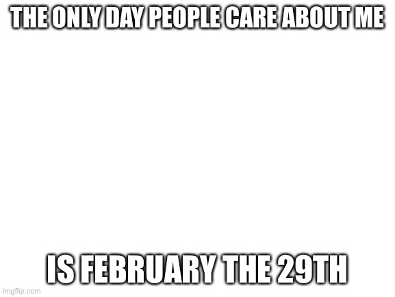 So true tho | THE ONLY DAY PEOPLE CARE ABOUT ME; IS FEBRUARY THE 29TH | image tagged in blank white template,true | made w/ Imgflip meme maker