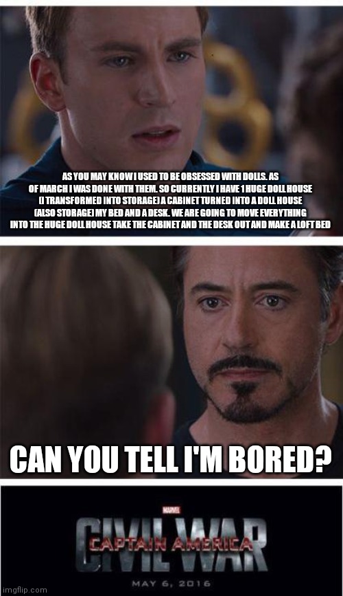Because yes | AS YOU MAY KNOW I USED TO BE OBSESSED WITH DOLLS. AS OF MARCH I WAS DONE WITH THEM. SO CURRENTLY I HAVE 1 HUGE DOLL HOUSE (I TRANSFORMED INTO STORAGE) A CABINET TURNED INTO A DOLL HOUSE (ALSO STORAGE) MY BED AND A DESK. WE ARE GOING TO MOVE EVERYTHING INTO THE HUGE DOLL HOUSE TAKE THE CABINET AND THE DESK OUT AND MAKE A LOFT BED; CAN YOU TELL I'M BORED? | image tagged in memes,marvel civil war 1 | made w/ Imgflip meme maker