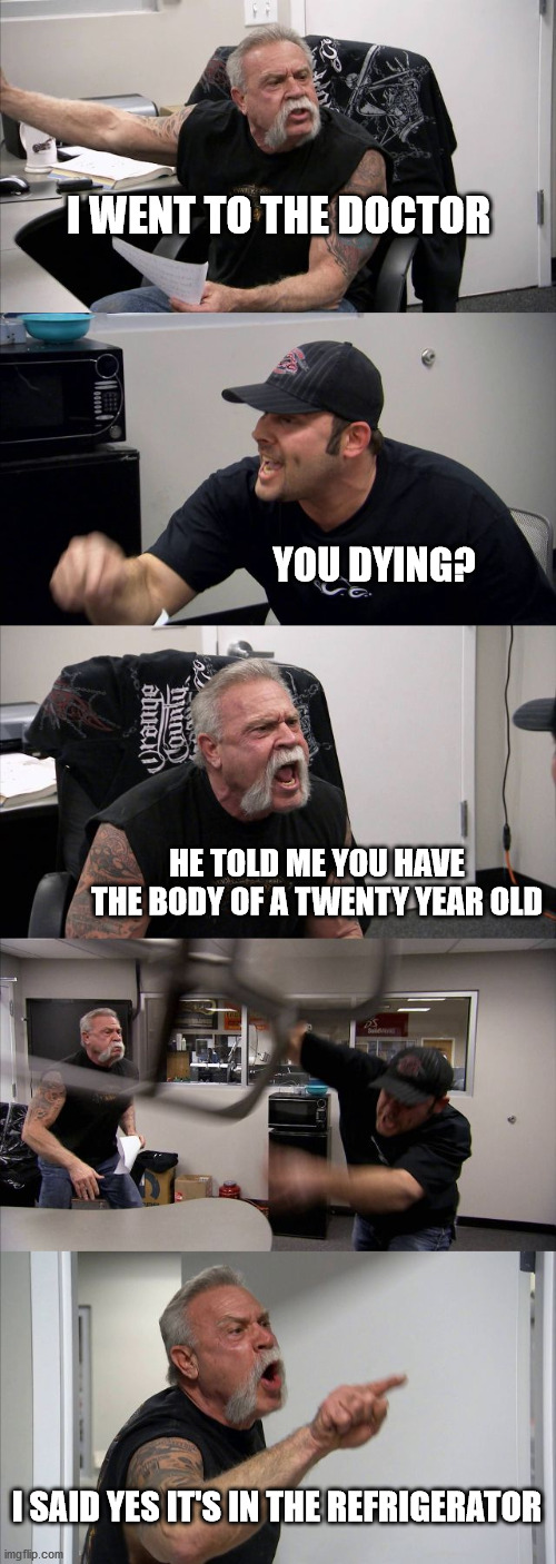 American Chopper Argument | I WENT TO THE DOCTOR; YOU DYING? HE TOLD ME YOU HAVE THE BODY OF A TWENTY YEAR OLD; I SAID YES IT'S IN THE REFRIGERATOR | image tagged in memes,american chopper argument | made w/ Imgflip meme maker