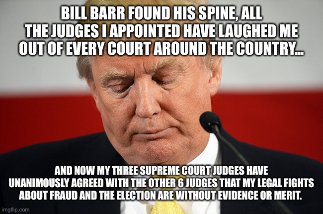 Sad Trump | BILL BARR FOUND HIS SPINE, ALL THE JUDGES I APPOINTED HAVE LAUGHED ME OUT OF EVERY COURT AROUND THE COUNTRY... AND NOW MY THREE SUPREME COURT JUDGES HAVE UNANIMOUSLY AGREED WITH THE OTHER 6 JUDGES THAT MY LEGAL FIGHTS ABOUT FRAUD AND THE ELECTION ARE WITHOUT EVIDENCE OR MERIT. | image tagged in sad trump | made w/ Imgflip meme maker