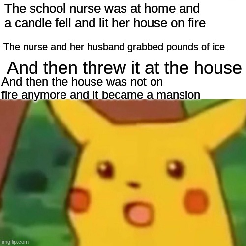 The adventures of the school nurse's ice part 5! | The school nurse was at home and a candle fell and lit her house on fire; The nurse and her husband grabbed pounds of ice; And then threw it at the house; And then the house was not on fire anymore and it became a mansion | image tagged in memes,surprised pikachu,funny,ice | made w/ Imgflip meme maker