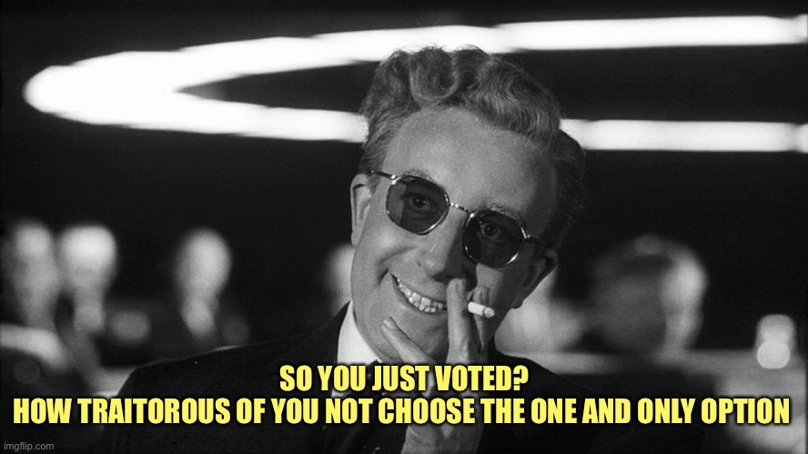 Doctor Strangelove says... | SO YOU JUST VOTED?
HOW TRAITOROUS OF YOU NOT CHOOSE THE ONE AND ONLY OPTION | image tagged in doctor strangelove says | made w/ Imgflip meme maker