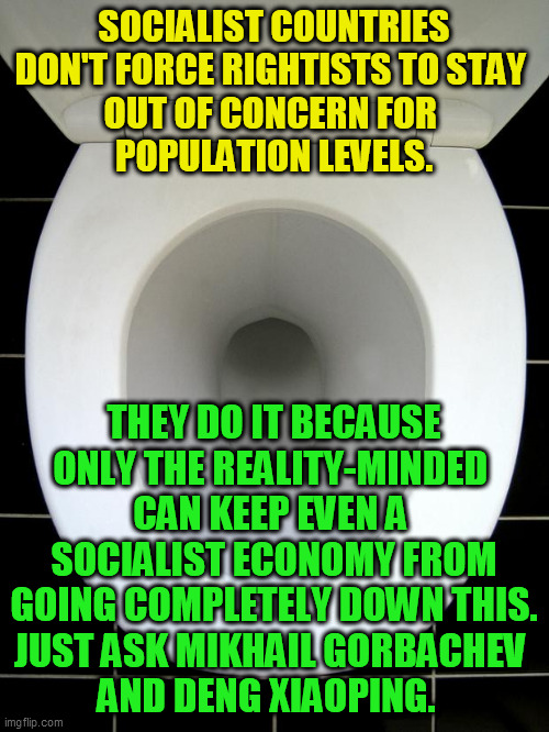 The real face of the socialist, quasi-socialist, and planned economies. | SOCIALIST COUNTRIES DON'T FORCE RIGHTISTS TO STAY 
OUT OF CONCERN FOR 
POPULATION LEVELS. THEY DO IT BECAUSE
ONLY THE REALITY-MINDED 
CAN KEEP EVEN A 
SOCIALIST ECONOMY FROM
GOING COMPLETELY DOWN THIS.
JUST ASK MIKHAIL GORBACHEV 
AND DENG XIAOPING. | image tagged in toilet,socialism,communism,starvation,police state,totalitarianism | made w/ Imgflip meme maker