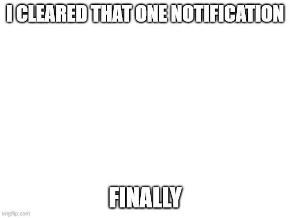 Blank White Template | I CLEARED THAT ONE NOTIFICATION; FINALLY | image tagged in blank white template | made w/ Imgflip meme maker