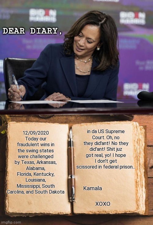 Dear Diary... | DEAR DIARY, 12/09/2020 Today our fraudulent wins in the swing states were challenged by Texas, Arkansas, Alabama, Florida, Kentucky, Louisiana, Mississippi, South Carolina, and South Dakota; in da US Supreme Court. Oh, no they did'ant! No they did'ant! Shit juz got real, yo! I hope I don't get scissored in federal prison... Kamala; XOXO | image tagged in voter fraud,kamala harris,joe biden,dear diary,liberal agenda,trump 2020 | made w/ Imgflip meme maker