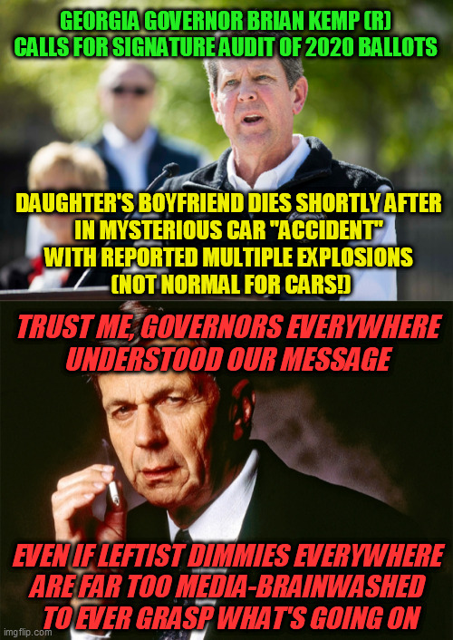 Always watch your back around a threatened, and increasingly desperate, Deep State  :-/ | GEORGIA GOVERNOR BRIAN KEMP (R) CALLS FOR SIGNATURE AUDIT OF 2020 BALLOTS; DAUGHTER'S BOYFRIEND DIES SHORTLY AFTER 
IN MYSTERIOUS CAR "ACCIDENT" 
WITH REPORTED MULTIPLE EXPLOSIONS 
(NOT NORMAL FOR CARS!); TRUST ME, GOVERNORS EVERYWHERE 
UNDERSTOOD OUR MESSAGE; EVEN IF LEFTIST DIMMIES EVERYWHERE 
ARE FAR TOO MEDIA-BRAINWASHED 
TO EVER GRASP WHAT'S GOING ON | image tagged in cigarette smoking man,deep state,political assassination,trump 2020 | made w/ Imgflip meme maker