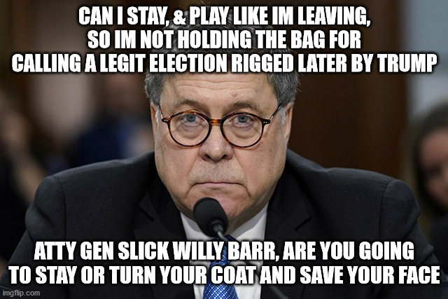 Slick Willy AG Barr | CAN I STAY, & PLAY LIKE IM LEAVING, SO IM NOT HOLDING THE BAG FOR CALLING A LEGIT ELECTION RIGGED LATER BY TRUMP; ATTY GEN SLICK WILLY BARR, ARE YOU GOING TO STAY OR TURN YOUR COAT AND SAVE YOUR FACE | image tagged in ag barr,trump | made w/ Imgflip meme maker