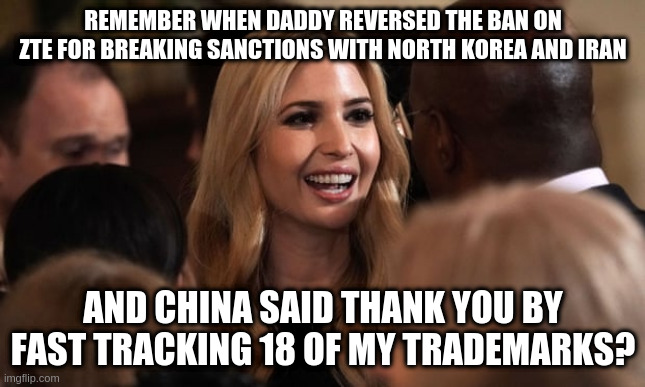 And Conservatives still have the nerve to pretend Biden has a China Problem | REMEMBER WHEN DADDY REVERSED THE BAN ON ZTE FOR BREAKING SANCTIONS WITH NORTH KOREA AND IRAN; AND CHINA SAID THANK YOU BY FAST TRACKING 18 OF MY TRADEMARKS? | image tagged in trump,china,ivanka trump,trademarks,humor | made w/ Imgflip meme maker