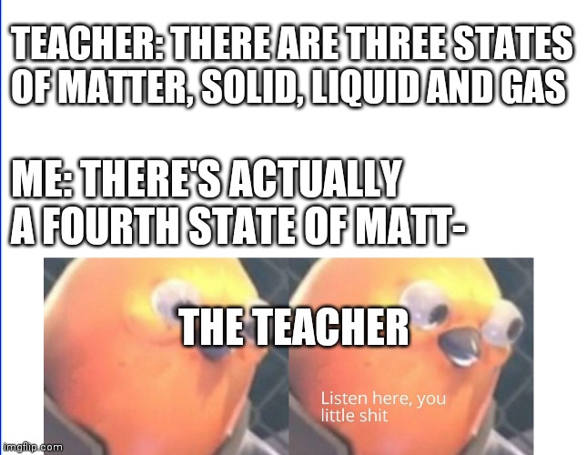 Listen here you little shit |  TEACHER: THERE ARE THREE STATES OF MATTER, SOLID, LIQUID AND GAS; ME: THERE'S ACTUALLY A FOURTH STATE OF MATT-; THE TEACHER | image tagged in listen here you little shit | made w/ Imgflip meme maker