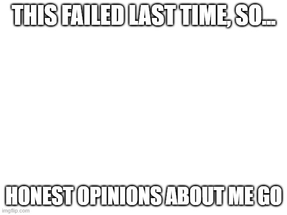 Blank White Template | THIS FAILED LAST TIME, SO... HONEST OPINIONS ABOUT ME GO | image tagged in blank white template | made w/ Imgflip meme maker