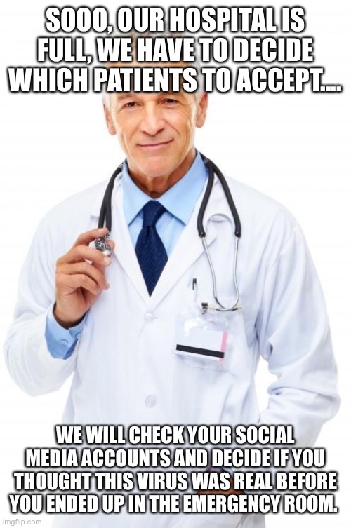 Doctor | SOOO, OUR HOSPITAL IS FULL, WE HAVE TO DECIDE WHICH PATIENTS TO ACCEPT.... WE WILL CHECK YOUR SOCIAL MEDIA ACCOUNTS AND DECIDE IF YOU THOUGHT THIS VIRUS WAS REAL BEFORE YOU ENDED UP IN THE EMERGENCY ROOM. | image tagged in doctor | made w/ Imgflip meme maker