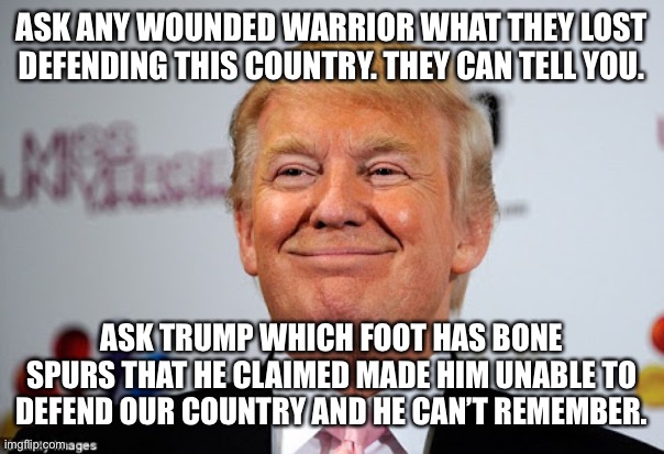 Donald trump approves | ASK ANY WOUNDED WARRIOR WHAT THEY LOST DEFENDING THIS COUNTRY. THEY CAN TELL YOU. ASK TRUMP WHICH FOOT HAS BONE SPURS THAT HE CLAIMED MADE HIM UNABLE TO DEFEND OUR COUNTRY AND HE CAN’T REMEMBER. | image tagged in donald trump approves | made w/ Imgflip meme maker