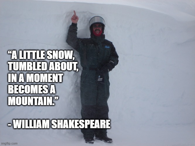 Enough little things together become big things. | “A LITTLE SNOW,
TUMBLED ABOUT,
IN A MOMENT
BECOMES A
MOUNTAIN.”
 
- WILLIAM SHAKESPEARE | image tagged in william shakespeare | made w/ Imgflip meme maker