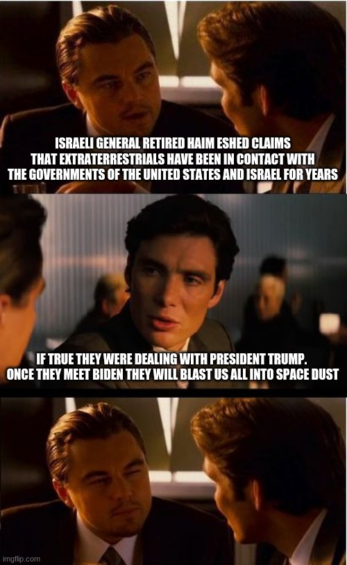 The sky is falling |  ISRAELI GENERAL RETIRED HAIM ESHED CLAIMS THAT EXTRATERRESTRIALS HAVE BEEN IN CONTACT WITH THE GOVERNMENTS OF THE UNITED STATES AND ISRAEL FOR YEARS; IF TRUE THEY WERE DEALING WITH PRESIDENT TRUMP.  ONCE THEY MEET BIDEN THEY WILL BLAST US ALL INTO SPACE DUST | image tagged in memes,inception,the sky is falling,hostile aliens,haim eshed,aliens hate biden too | made w/ Imgflip meme maker