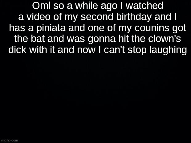 Black background | Oml so a while ago I watched a video of my second birthday and I has a piniata and one of my counins got the bat and was gonna hit the clown's dick with it and now I can't stop laughing | image tagged in black background | made w/ Imgflip meme maker