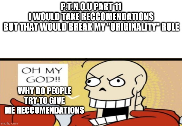 papyrus OH MY GOD!! | P.T.N.O.U PART 11
I WOULD TAKE RECCOMENDATIONS
BUT THAT WOULD BREAK MY "ORIGINALITY" RULE; WHY DO PEOPLE TRY TO GIVE ME RECCOMENDATIONS | image tagged in papyrus oh my god | made w/ Imgflip meme maker