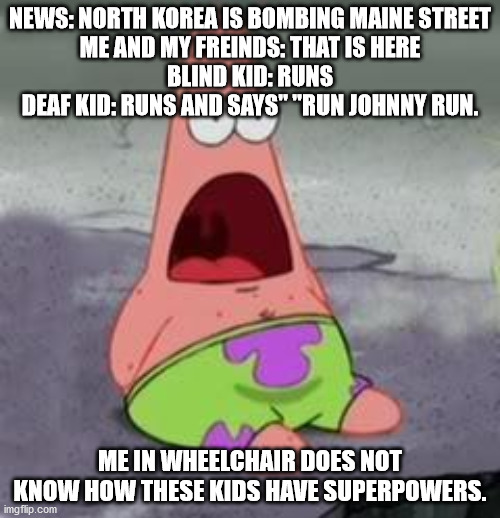 uh oh nukey nuke | NEWS: NORTH KOREA IS BOMBING MAINE STREET
ME AND MY FREINDS: THAT IS HERE
BLIND KID: RUNS
DEAF KID: RUNS AND SAYS" "RUN JOHNNY RUN. ME IN WHEELCHAIR DOES NOT KNOW HOW THESE KIDS HAVE SUPERPOWERS. | image tagged in suprised patrick | made w/ Imgflip meme maker