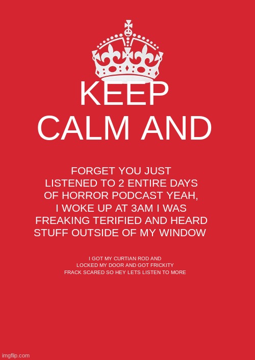 Keep Calm And Carry On Red | KEEP CALM AND; FORGET YOU JUST LISTENED TO 2 ENTIRE DAYS OF HORROR PODCAST YEAH, I WOKE UP AT 3AM I WAS FREAKING TERIFIED AND HEARD STUFF OUTSIDE OF MY WINDOW; I GOT MY CURTIAN ROD AND LOCKED MY DOOR AND GOT FRICKITY FRACK SCARED SO HEY LETS LISTEN TO MORE | image tagged in memes,keep calm and carry on red | made w/ Imgflip meme maker