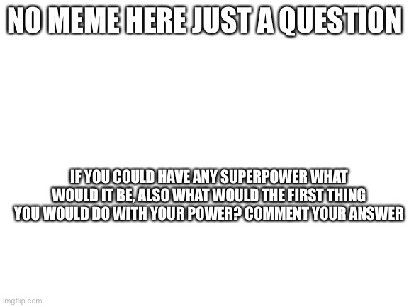 Question | NO MEME HERE JUST A QUESTION; IF YOU COULD HAVE ANY SUPERPOWER WHAT WOULD IT BE, ALSO WHAT WOULD THE FIRST THING YOU WOULD DO WITH YOUR POWER? COMMENT YOUR ANSWER | image tagged in blank white template,question | made w/ Imgflip meme maker