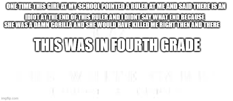 ONE TIME THIS GIRL AT MY SCHOOL POINTED A RULER AT ME AND SAID THERE IS AN; IDIOT AT THE END OF THIS RULER AND I DIDNT SAY WHAT END BECAUSE SHE WAS A DAMN GORILLA AND SHE WOULD HAVE KILLED ME RIGHT THEN AND THERE; THIS WAS IN FOURTH GRADE | image tagged in izzy | made w/ Imgflip meme maker