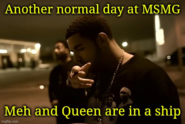 Drizzy got it | Another normal day at MSMG; Meh and Queen are in a ship | image tagged in drizzy got it | made w/ Imgflip meme maker