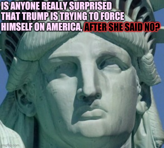 Not Surprised | IS ANYONE REALLY SURPRISED THAT TRUMP IS TRYING TO FORCE HIMSELF ON AMERICA, AFTER SHE SAID NO? AFTER SHE SAID NO? | image tagged in statue of liberty,memes,trump unfit unqualified dangerous,sexual predator,liar in chief,lock him up | made w/ Imgflip meme maker