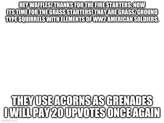 grass starters | HEY WAFFLES! THANKS FOR THE FIRE STARTERS. NOW ITS TIME FOR THE GRASS STARTERS! THAY ARE GRASS/GROUND TYPE SQUIRRELS WITH ELEMENTS OF WW2 AMERICAN SOLDIERS. THEY USE ACORNS AS GRENADES
I WILL PAY 20 UPVOTES ONCE AGAIN | image tagged in blank white template | made w/ Imgflip meme maker