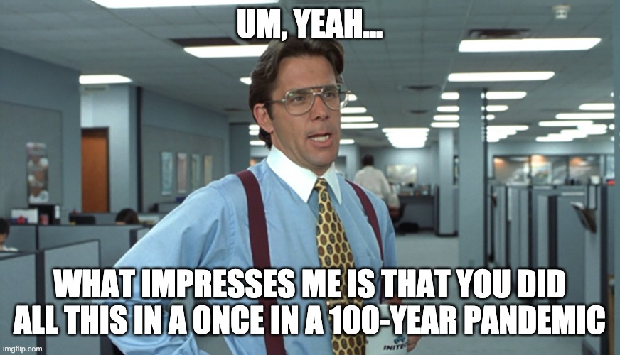 #productivity #positivity #pandemic | UM, YEAH... WHAT IMPRESSES ME IS THAT YOU DID ALL THIS IN A ONCE IN A 100-YEAR PANDEMIC | image tagged in office space bill lumbergh | made w/ Imgflip meme maker