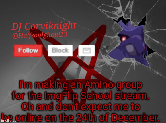 Yup that's it. Also to find it, (http://aminoapps.com/c/ImgFlipSchool) | I'm making an Amino group for the ImgFlip School stream. Oh and don't expect me to be online on the 24th of December. | image tagged in dj corviknight's announcements | made w/ Imgflip meme maker