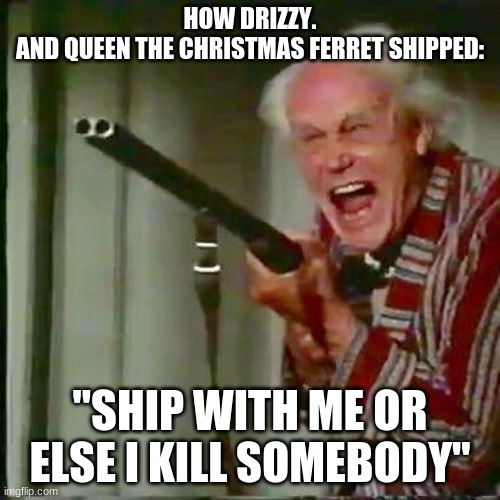 this how it be | HOW DRIZZY.
AND QUEEN THE CHRISTMAS FERRET SHIPPED:; "SHIP WITH ME OR ELSE I KILL SOMEBODY" | image tagged in old man with gun | made w/ Imgflip meme maker